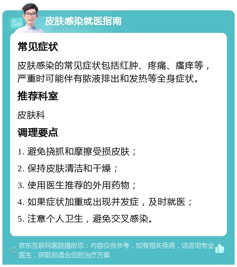 皮肤感染就医指南 常见症状 皮肤感染的常见症状包括红肿、疼痛、瘙痒等，严重时可能伴有脓液排出和发热等全身症状。 推荐科室 皮肤科 调理要点 1. 避免挠抓和摩擦受损皮肤； 2. 保持皮肤清洁和干燥； 3. 使用医生推荐的外用药物； 4. 如果症状加重或出现并发症，及时就医； 5. 注意个人卫生，避免交叉感染。