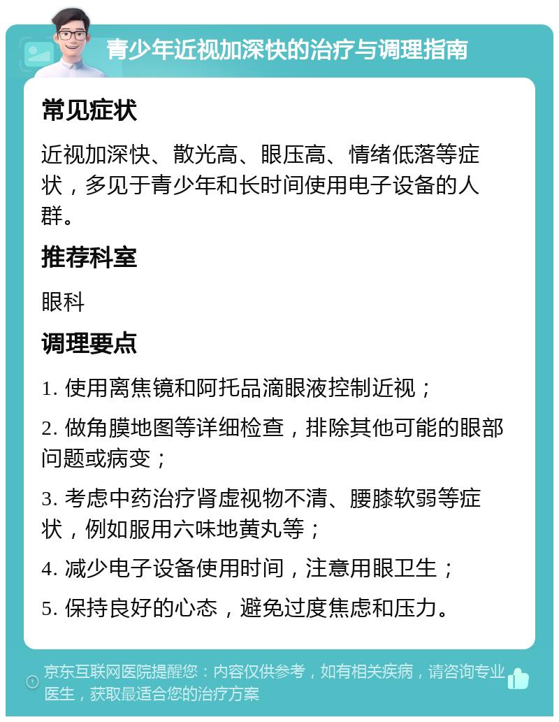 青少年近视加深快的治疗与调理指南 常见症状 近视加深快、散光高、眼压高、情绪低落等症状，多见于青少年和长时间使用电子设备的人群。 推荐科室 眼科 调理要点 1. 使用离焦镜和阿托品滴眼液控制近视； 2. 做角膜地图等详细检查，排除其他可能的眼部问题或病变； 3. 考虑中药治疗肾虚视物不清、腰膝软弱等症状，例如服用六味地黄丸等； 4. 减少电子设备使用时间，注意用眼卫生； 5. 保持良好的心态，避免过度焦虑和压力。