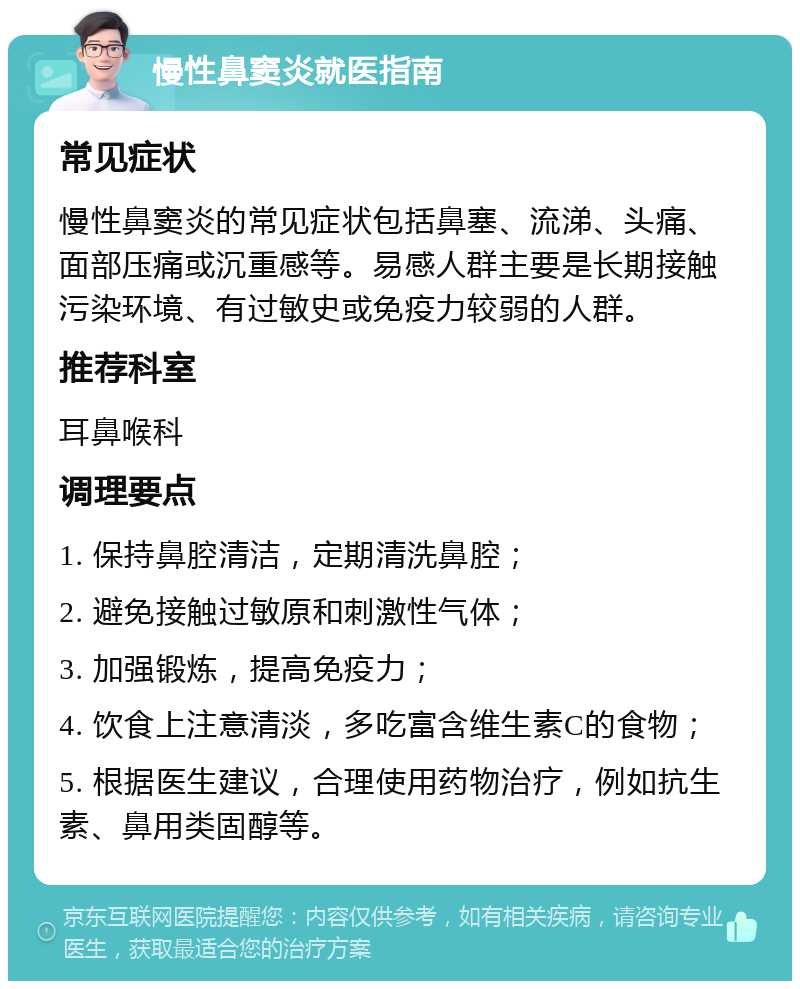 慢性鼻窦炎就医指南 常见症状 慢性鼻窦炎的常见症状包括鼻塞、流涕、头痛、面部压痛或沉重感等。易感人群主要是长期接触污染环境、有过敏史或免疫力较弱的人群。 推荐科室 耳鼻喉科 调理要点 1. 保持鼻腔清洁，定期清洗鼻腔； 2. 避免接触过敏原和刺激性气体； 3. 加强锻炼，提高免疫力； 4. 饮食上注意清淡，多吃富含维生素C的食物； 5. 根据医生建议，合理使用药物治疗，例如抗生素、鼻用类固醇等。