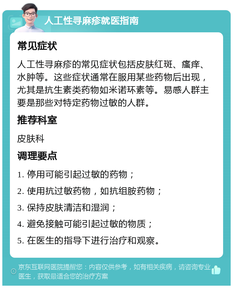 人工性寻麻疹就医指南 常见症状 人工性寻麻疹的常见症状包括皮肤红斑、瘙痒、水肿等。这些症状通常在服用某些药物后出现，尤其是抗生素类药物如米诺环素等。易感人群主要是那些对特定药物过敏的人群。 推荐科室 皮肤科 调理要点 1. 停用可能引起过敏的药物； 2. 使用抗过敏药物，如抗组胺药物； 3. 保持皮肤清洁和湿润； 4. 避免接触可能引起过敏的物质； 5. 在医生的指导下进行治疗和观察。