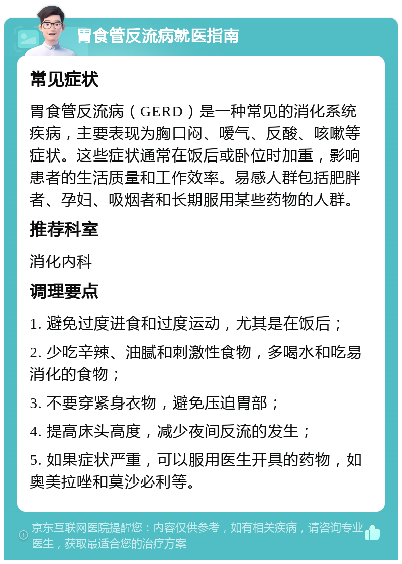 胃食管反流病就医指南 常见症状 胃食管反流病（GERD）是一种常见的消化系统疾病，主要表现为胸口闷、嗳气、反酸、咳嗽等症状。这些症状通常在饭后或卧位时加重，影响患者的生活质量和工作效率。易感人群包括肥胖者、孕妇、吸烟者和长期服用某些药物的人群。 推荐科室 消化内科 调理要点 1. 避免过度进食和过度运动，尤其是在饭后； 2. 少吃辛辣、油腻和刺激性食物，多喝水和吃易消化的食物； 3. 不要穿紧身衣物，避免压迫胃部； 4. 提高床头高度，减少夜间反流的发生； 5. 如果症状严重，可以服用医生开具的药物，如奥美拉唑和莫沙必利等。