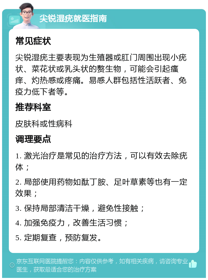 尖锐湿疣就医指南 常见症状 尖锐湿疣主要表现为生殖器或肛门周围出现小疣状、菜花状或乳头状的赘生物，可能会引起瘙痒、灼热感或疼痛。易感人群包括性活跃者、免疫力低下者等。 推荐科室 皮肤科或性病科 调理要点 1. 激光治疗是常见的治疗方法，可以有效去除疣体； 2. 局部使用药物如酞丁胺、足叶草素等也有一定效果； 3. 保持局部清洁干燥，避免性接触； 4. 加强免疫力，改善生活习惯； 5. 定期复查，预防复发。