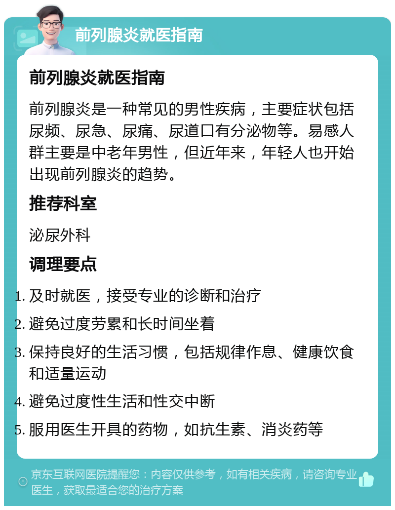 前列腺炎就医指南 前列腺炎就医指南 前列腺炎是一种常见的男性疾病，主要症状包括尿频、尿急、尿痛、尿道口有分泌物等。易感人群主要是中老年男性，但近年来，年轻人也开始出现前列腺炎的趋势。 推荐科室 泌尿外科 调理要点 及时就医，接受专业的诊断和治疗 避免过度劳累和长时间坐着 保持良好的生活习惯，包括规律作息、健康饮食和适量运动 避免过度性生活和性交中断 服用医生开具的药物，如抗生素、消炎药等