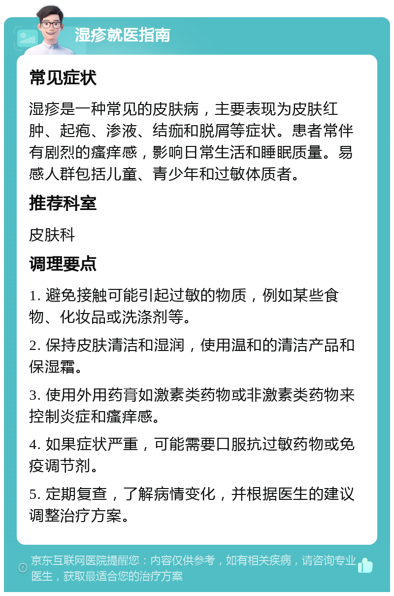 湿疹就医指南 常见症状 湿疹是一种常见的皮肤病，主要表现为皮肤红肿、起疱、渗液、结痂和脱屑等症状。患者常伴有剧烈的瘙痒感，影响日常生活和睡眠质量。易感人群包括儿童、青少年和过敏体质者。 推荐科室 皮肤科 调理要点 1. 避免接触可能引起过敏的物质，例如某些食物、化妆品或洗涤剂等。 2. 保持皮肤清洁和湿润，使用温和的清洁产品和保湿霜。 3. 使用外用药膏如激素类药物或非激素类药物来控制炎症和瘙痒感。 4. 如果症状严重，可能需要口服抗过敏药物或免疫调节剂。 5. 定期复查，了解病情变化，并根据医生的建议调整治疗方案。