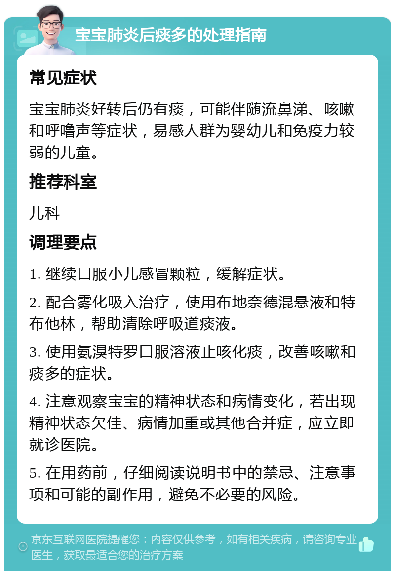 宝宝肺炎后痰多的处理指南 常见症状 宝宝肺炎好转后仍有痰，可能伴随流鼻涕、咳嗽和呼噜声等症状，易感人群为婴幼儿和免疫力较弱的儿童。 推荐科室 儿科 调理要点 1. 继续口服小儿感冒颗粒，缓解症状。 2. 配合雾化吸入治疗，使用布地奈德混悬液和特布他林，帮助清除呼吸道痰液。 3. 使用氨溴特罗口服溶液止咳化痰，改善咳嗽和痰多的症状。 4. 注意观察宝宝的精神状态和病情变化，若出现精神状态欠佳、病情加重或其他合并症，应立即就诊医院。 5. 在用药前，仔细阅读说明书中的禁忌、注意事项和可能的副作用，避免不必要的风险。