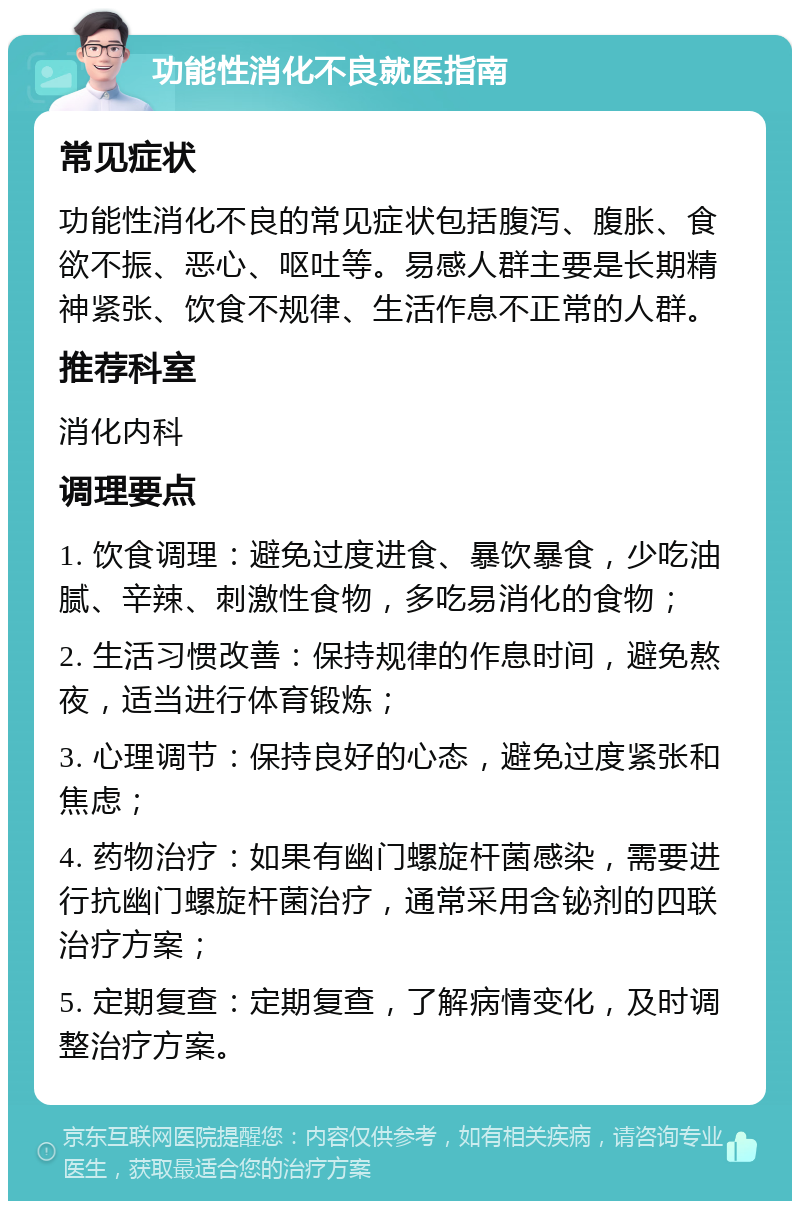 功能性消化不良就医指南 常见症状 功能性消化不良的常见症状包括腹泻、腹胀、食欲不振、恶心、呕吐等。易感人群主要是长期精神紧张、饮食不规律、生活作息不正常的人群。 推荐科室 消化内科 调理要点 1. 饮食调理：避免过度进食、暴饮暴食，少吃油腻、辛辣、刺激性食物，多吃易消化的食物； 2. 生活习惯改善：保持规律的作息时间，避免熬夜，适当进行体育锻炼； 3. 心理调节：保持良好的心态，避免过度紧张和焦虑； 4. 药物治疗：如果有幽门螺旋杆菌感染，需要进行抗幽门螺旋杆菌治疗，通常采用含铋剂的四联治疗方案； 5. 定期复查：定期复查，了解病情变化，及时调整治疗方案。