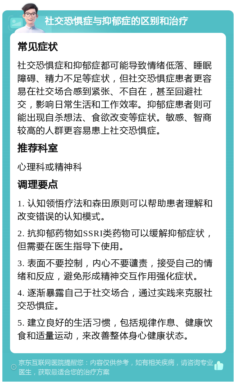 社交恐惧症与抑郁症的区别和治疗 常见症状 社交恐惧症和抑郁症都可能导致情绪低落、睡眠障碍、精力不足等症状，但社交恐惧症患者更容易在社交场合感到紧张、不自在，甚至回避社交，影响日常生活和工作效率。抑郁症患者则可能出现自杀想法、食欲改变等症状。敏感、智商较高的人群更容易患上社交恐惧症。 推荐科室 心理科或精神科 调理要点 1. 认知领悟疗法和森田原则可以帮助患者理解和改变错误的认知模式。 2. 抗抑郁药物如SSRI类药物可以缓解抑郁症状，但需要在医生指导下使用。 3. 表面不要控制，内心不要谴责，接受自己的情绪和反应，避免形成精神交互作用强化症状。 4. 逐渐暴露自己于社交场合，通过实践来克服社交恐惧症。 5. 建立良好的生活习惯，包括规律作息、健康饮食和适量运动，来改善整体身心健康状态。