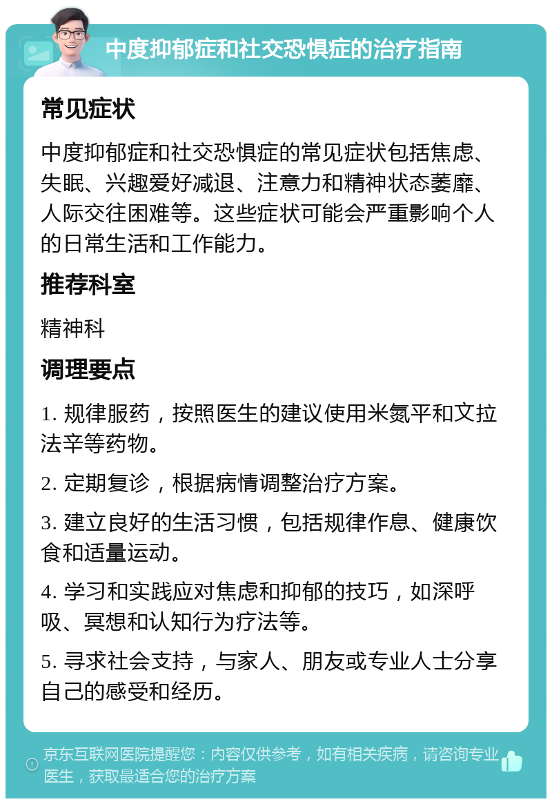 中度抑郁症和社交恐惧症的治疗指南 常见症状 中度抑郁症和社交恐惧症的常见症状包括焦虑、失眠、兴趣爱好减退、注意力和精神状态萎靡、人际交往困难等。这些症状可能会严重影响个人的日常生活和工作能力。 推荐科室 精神科 调理要点 1. 规律服药，按照医生的建议使用米氮平和文拉法辛等药物。 2. 定期复诊，根据病情调整治疗方案。 3. 建立良好的生活习惯，包括规律作息、健康饮食和适量运动。 4. 学习和实践应对焦虑和抑郁的技巧，如深呼吸、冥想和认知行为疗法等。 5. 寻求社会支持，与家人、朋友或专业人士分享自己的感受和经历。