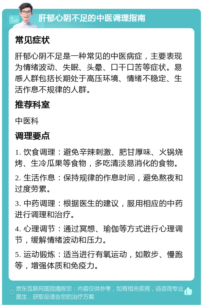 肝郁心阴不足的中医调理指南 常见症状 肝郁心阴不足是一种常见的中医病症，主要表现为情绪波动、失眠、头晕、口干口苦等症状。易感人群包括长期处于高压环境、情绪不稳定、生活作息不规律的人群。 推荐科室 中医科 调理要点 1. 饮食调理：避免辛辣刺激、肥甘厚味、火锅烧烤、生冷瓜果等食物，多吃清淡易消化的食物。 2. 生活作息：保持规律的作息时间，避免熬夜和过度劳累。 3. 中药调理：根据医生的建议，服用相应的中药进行调理和治疗。 4. 心理调节：通过冥想、瑜伽等方式进行心理调节，缓解情绪波动和压力。 5. 运动锻炼：适当进行有氧运动，如散步、慢跑等，增强体质和免疫力。