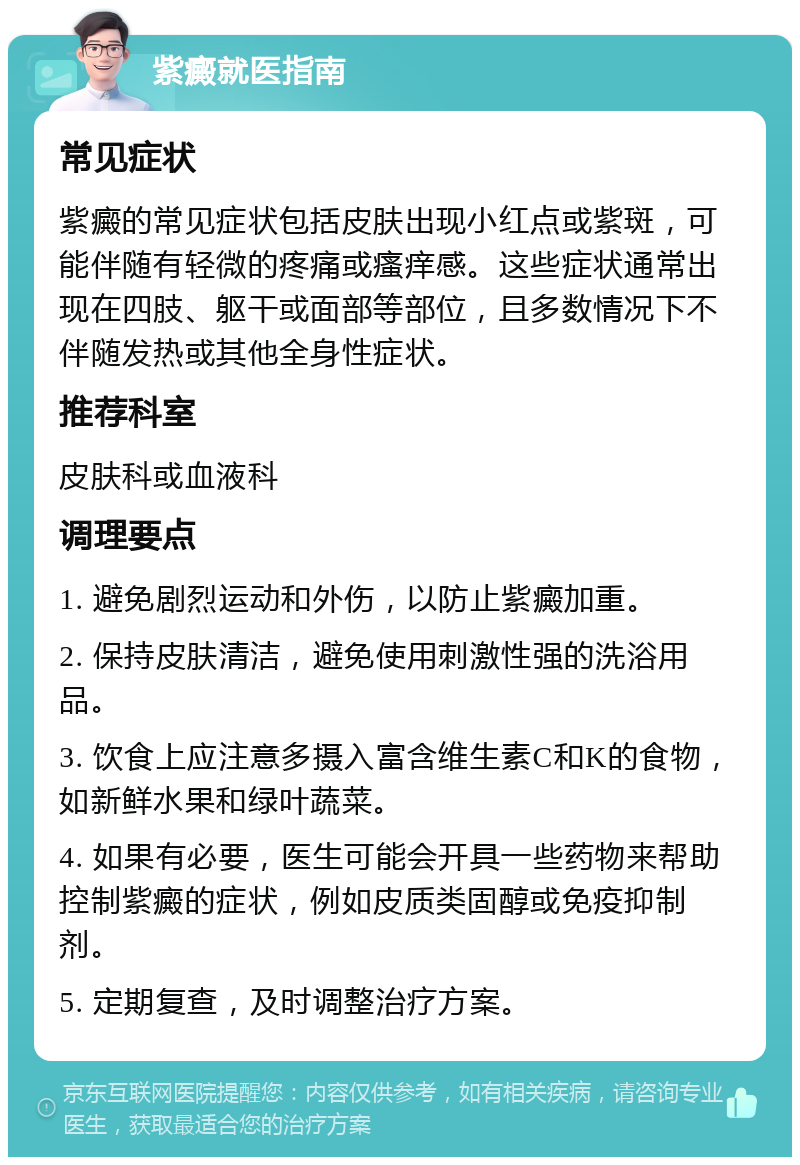 紫癜就医指南 常见症状 紫癜的常见症状包括皮肤出现小红点或紫斑，可能伴随有轻微的疼痛或瘙痒感。这些症状通常出现在四肢、躯干或面部等部位，且多数情况下不伴随发热或其他全身性症状。 推荐科室 皮肤科或血液科 调理要点 1. 避免剧烈运动和外伤，以防止紫癜加重。 2. 保持皮肤清洁，避免使用刺激性强的洗浴用品。 3. 饮食上应注意多摄入富含维生素C和K的食物，如新鲜水果和绿叶蔬菜。 4. 如果有必要，医生可能会开具一些药物来帮助控制紫癜的症状，例如皮质类固醇或免疫抑制剂。 5. 定期复查，及时调整治疗方案。