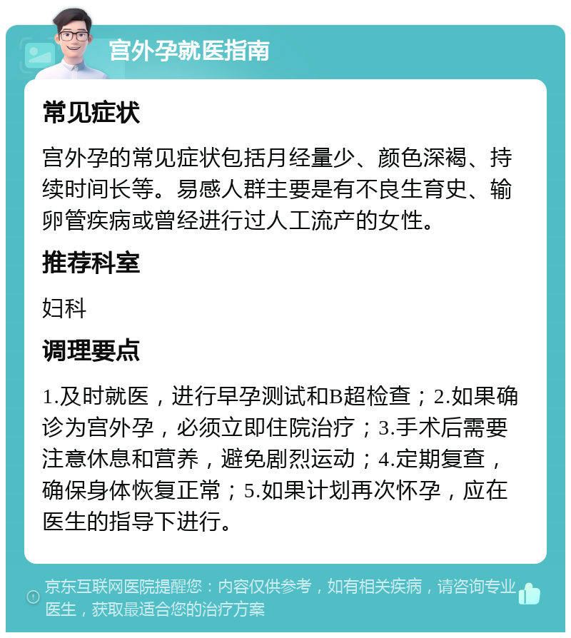 宫外孕就医指南 常见症状 宫外孕的常见症状包括月经量少、颜色深褐、持续时间长等。易感人群主要是有不良生育史、输卵管疾病或曾经进行过人工流产的女性。 推荐科室 妇科 调理要点 1.及时就医，进行早孕测试和B超检查；2.如果确诊为宫外孕，必须立即住院治疗；3.手术后需要注意休息和营养，避免剧烈运动；4.定期复查，确保身体恢复正常；5.如果计划再次怀孕，应在医生的指导下进行。