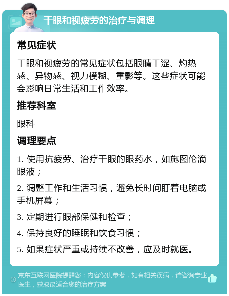 干眼和视疲劳的治疗与调理 常见症状 干眼和视疲劳的常见症状包括眼睛干涩、灼热感、异物感、视力模糊、重影等。这些症状可能会影响日常生活和工作效率。 推荐科室 眼科 调理要点 1. 使用抗疲劳、治疗干眼的眼药水，如施图伦滴眼液； 2. 调整工作和生活习惯，避免长时间盯着电脑或手机屏幕； 3. 定期进行眼部保健和检查； 4. 保持良好的睡眠和饮食习惯； 5. 如果症状严重或持续不改善，应及时就医。