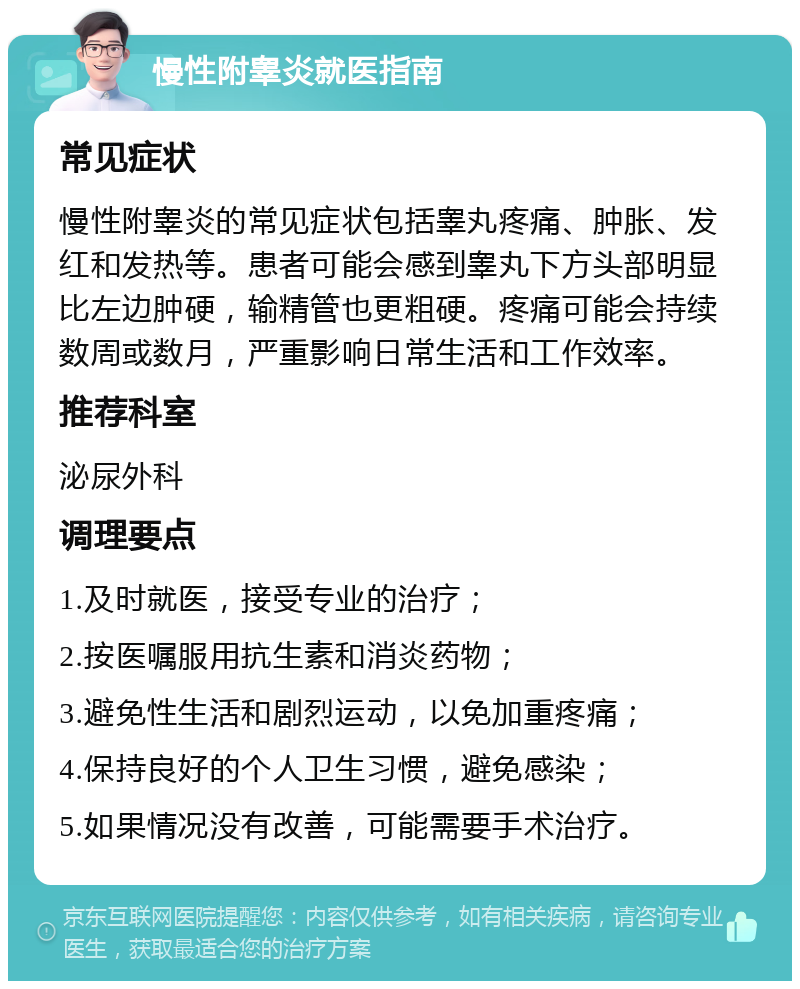 慢性附睾炎就医指南 常见症状 慢性附睾炎的常见症状包括睾丸疼痛、肿胀、发红和发热等。患者可能会感到睾丸下方头部明显比左边肿硬，输精管也更粗硬。疼痛可能会持续数周或数月，严重影响日常生活和工作效率。 推荐科室 泌尿外科 调理要点 1.及时就医，接受专业的治疗； 2.按医嘱服用抗生素和消炎药物； 3.避免性生活和剧烈运动，以免加重疼痛； 4.保持良好的个人卫生习惯，避免感染； 5.如果情况没有改善，可能需要手术治疗。