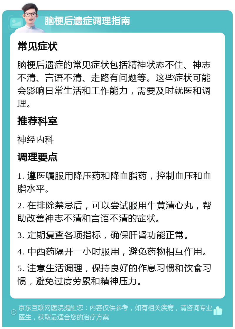 脑梗后遗症调理指南 常见症状 脑梗后遗症的常见症状包括精神状态不佳、神志不清、言语不清、走路有问题等。这些症状可能会影响日常生活和工作能力，需要及时就医和调理。 推荐科室 神经内科 调理要点 1. 遵医嘱服用降压药和降血脂药，控制血压和血脂水平。 2. 在排除禁忌后，可以尝试服用牛黄清心丸，帮助改善神志不清和言语不清的症状。 3. 定期复查各项指标，确保肝肾功能正常。 4. 中西药隔开一小时服用，避免药物相互作用。 5. 注意生活调理，保持良好的作息习惯和饮食习惯，避免过度劳累和精神压力。