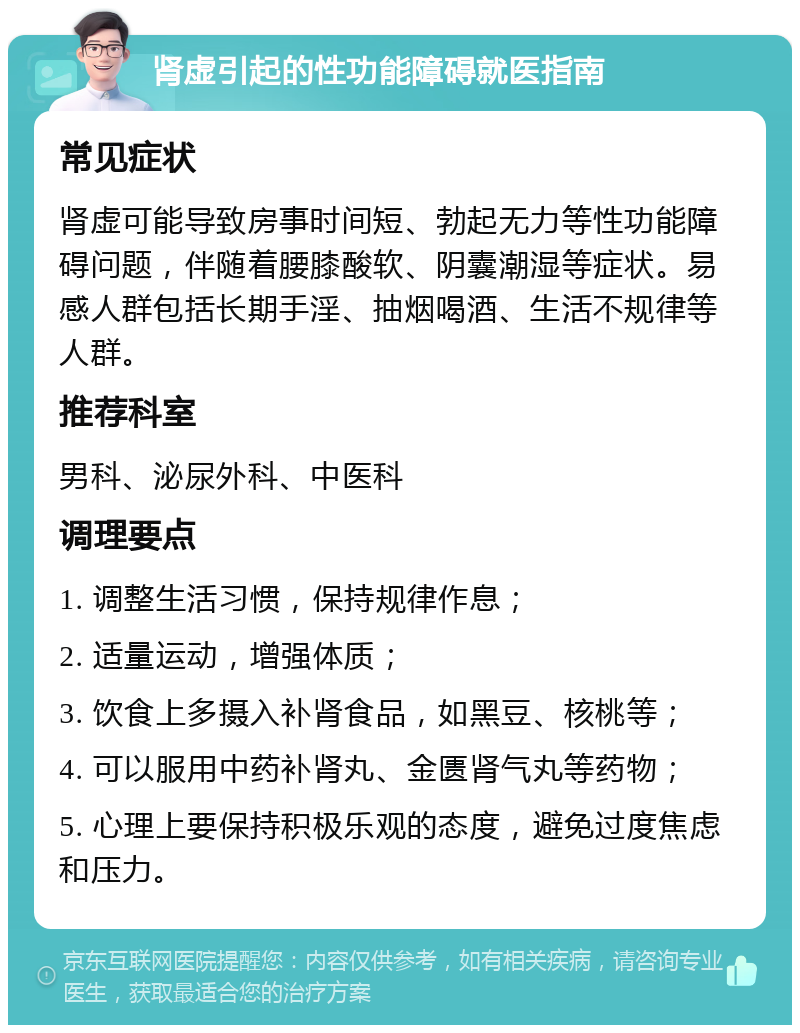 肾虚引起的性功能障碍就医指南 常见症状 肾虚可能导致房事时间短、勃起无力等性功能障碍问题，伴随着腰膝酸软、阴囊潮湿等症状。易感人群包括长期手淫、抽烟喝酒、生活不规律等人群。 推荐科室 男科、泌尿外科、中医科 调理要点 1. 调整生活习惯，保持规律作息； 2. 适量运动，增强体质； 3. 饮食上多摄入补肾食品，如黑豆、核桃等； 4. 可以服用中药补肾丸、金匮肾气丸等药物； 5. 心理上要保持积极乐观的态度，避免过度焦虑和压力。