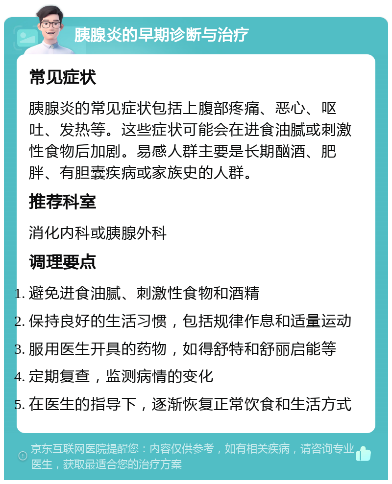 胰腺炎的早期诊断与治疗 常见症状 胰腺炎的常见症状包括上腹部疼痛、恶心、呕吐、发热等。这些症状可能会在进食油腻或刺激性食物后加剧。易感人群主要是长期酗酒、肥胖、有胆囊疾病或家族史的人群。 推荐科室 消化内科或胰腺外科 调理要点 避免进食油腻、刺激性食物和酒精 保持良好的生活习惯，包括规律作息和适量运动 服用医生开具的药物，如得舒特和舒丽启能等 定期复查，监测病情的变化 在医生的指导下，逐渐恢复正常饮食和生活方式