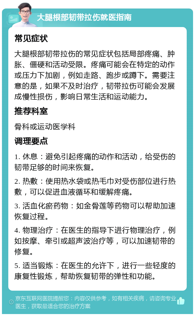 大腿根部韧带拉伤就医指南 常见症状 大腿根部韧带拉伤的常见症状包括局部疼痛、肿胀、僵硬和活动受限。疼痛可能会在特定的动作或压力下加剧，例如走路、跑步或蹲下。需要注意的是，如果不及时治疗，韧带拉伤可能会发展成慢性损伤，影响日常生活和运动能力。 推荐科室 骨科或运动医学科 调理要点 1. 休息：避免引起疼痛的动作和活动，给受伤的韧带足够的时间来恢复。 2. 热敷：使用热水袋或热毛巾对受伤部位进行热敷，可以促进血液循环和缓解疼痛。 3. 活血化瘀药物：如金骨莲等药物可以帮助加速恢复过程。 4. 物理治疗：在医生的指导下进行物理治疗，例如按摩、牵引或超声波治疗等，可以加速韧带的修复。 5. 适当锻炼：在医生的允许下，进行一些轻度的康复性锻炼，帮助恢复韧带的弹性和功能。