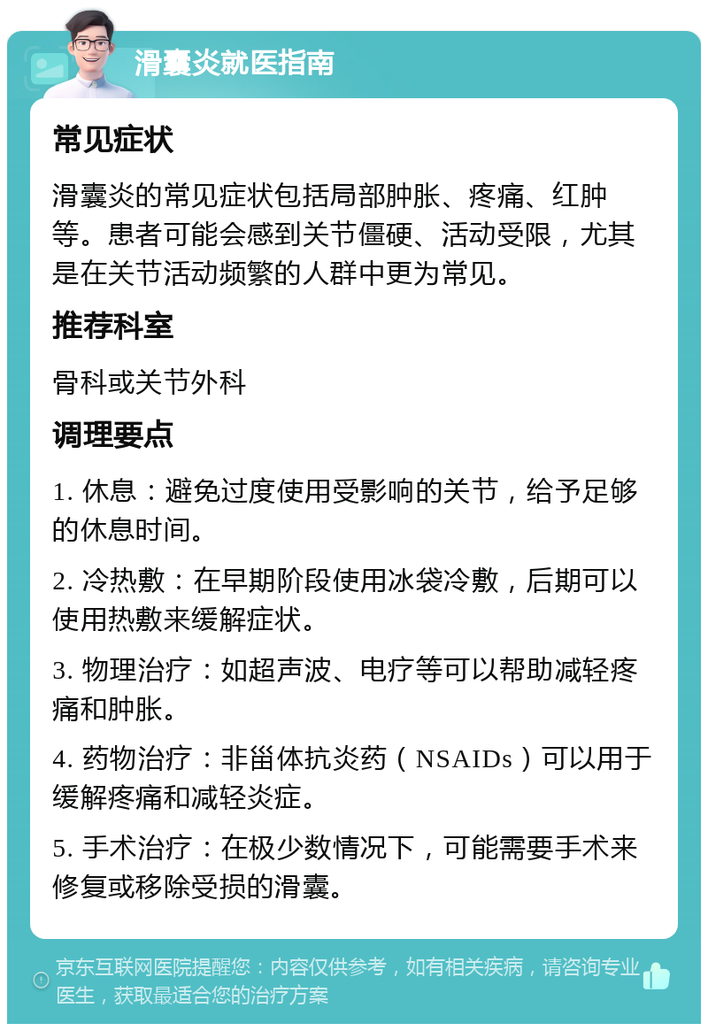 滑囊炎就医指南 常见症状 滑囊炎的常见症状包括局部肿胀、疼痛、红肿等。患者可能会感到关节僵硬、活动受限，尤其是在关节活动频繁的人群中更为常见。 推荐科室 骨科或关节外科 调理要点 1. 休息：避免过度使用受影响的关节，给予足够的休息时间。 2. 冷热敷：在早期阶段使用冰袋冷敷，后期可以使用热敷来缓解症状。 3. 物理治疗：如超声波、电疗等可以帮助减轻疼痛和肿胀。 4. 药物治疗：非甾体抗炎药（NSAIDs）可以用于缓解疼痛和减轻炎症。 5. 手术治疗：在极少数情况下，可能需要手术来修复或移除受损的滑囊。