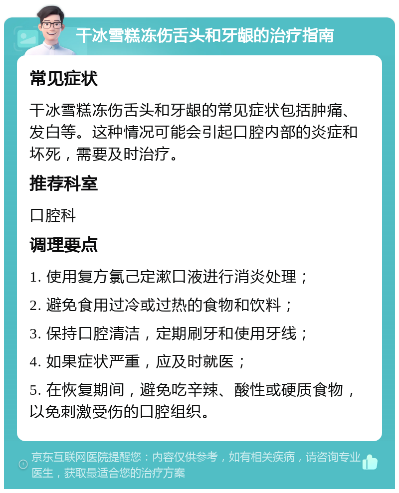 干冰雪糕冻伤舌头和牙龈的治疗指南 常见症状 干冰雪糕冻伤舌头和牙龈的常见症状包括肿痛、发白等。这种情况可能会引起口腔内部的炎症和坏死，需要及时治疗。 推荐科室 口腔科 调理要点 1. 使用复方氯己定漱口液进行消炎处理； 2. 避免食用过冷或过热的食物和饮料； 3. 保持口腔清洁，定期刷牙和使用牙线； 4. 如果症状严重，应及时就医； 5. 在恢复期间，避免吃辛辣、酸性或硬质食物，以免刺激受伤的口腔组织。