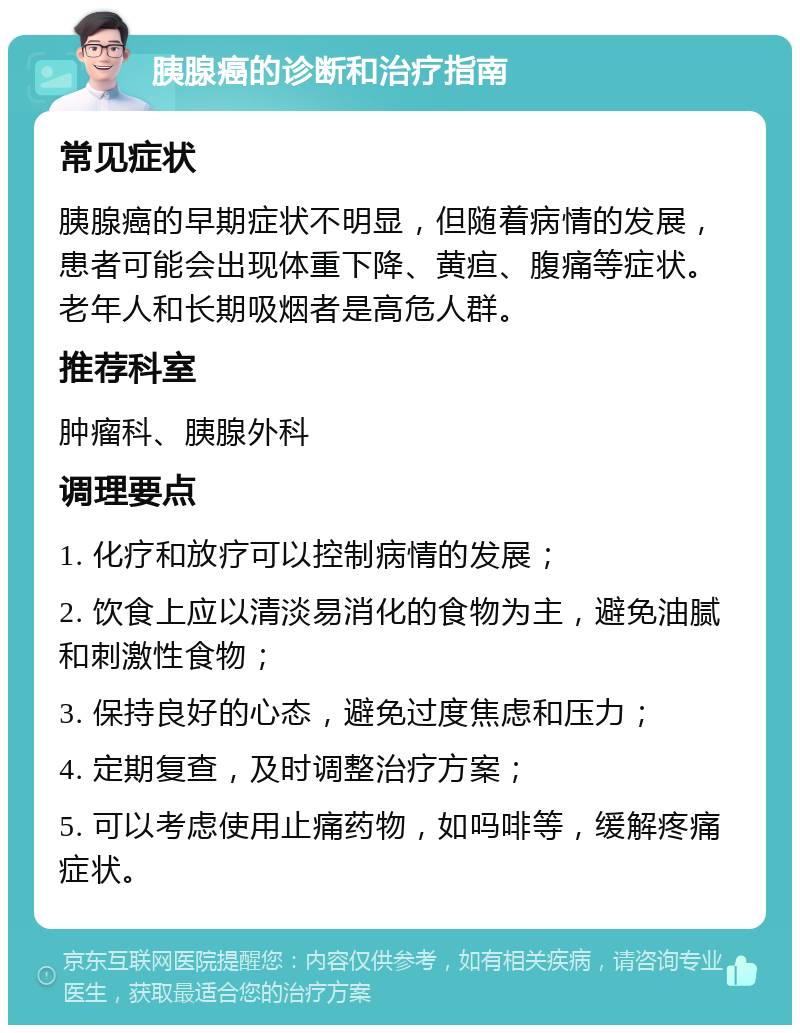 胰腺癌的诊断和治疗指南 常见症状 胰腺癌的早期症状不明显，但随着病情的发展，患者可能会出现体重下降、黄疸、腹痛等症状。老年人和长期吸烟者是高危人群。 推荐科室 肿瘤科、胰腺外科 调理要点 1. 化疗和放疗可以控制病情的发展； 2. 饮食上应以清淡易消化的食物为主，避免油腻和刺激性食物； 3. 保持良好的心态，避免过度焦虑和压力； 4. 定期复查，及时调整治疗方案； 5. 可以考虑使用止痛药物，如吗啡等，缓解疼痛症状。