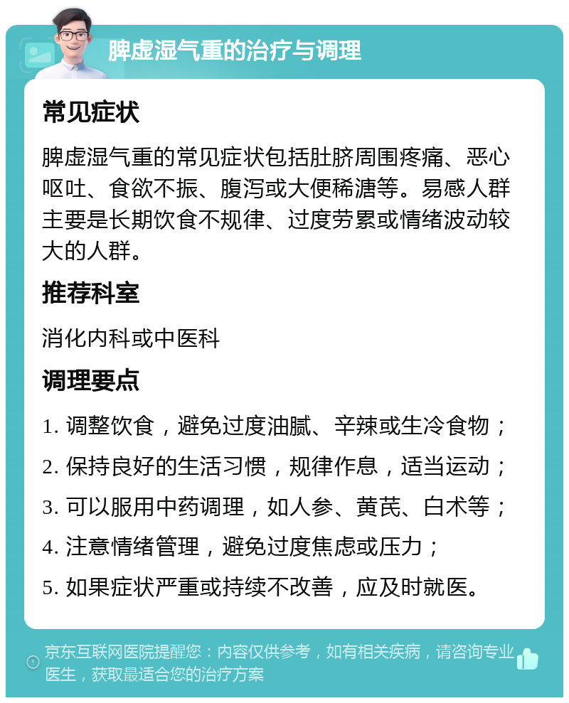 脾虚湿气重的治疗与调理 常见症状 脾虚湿气重的常见症状包括肚脐周围疼痛、恶心呕吐、食欲不振、腹泻或大便稀溏等。易感人群主要是长期饮食不规律、过度劳累或情绪波动较大的人群。 推荐科室 消化内科或中医科 调理要点 1. 调整饮食，避免过度油腻、辛辣或生冷食物； 2. 保持良好的生活习惯，规律作息，适当运动； 3. 可以服用中药调理，如人参、黄芪、白术等； 4. 注意情绪管理，避免过度焦虑或压力； 5. 如果症状严重或持续不改善，应及时就医。