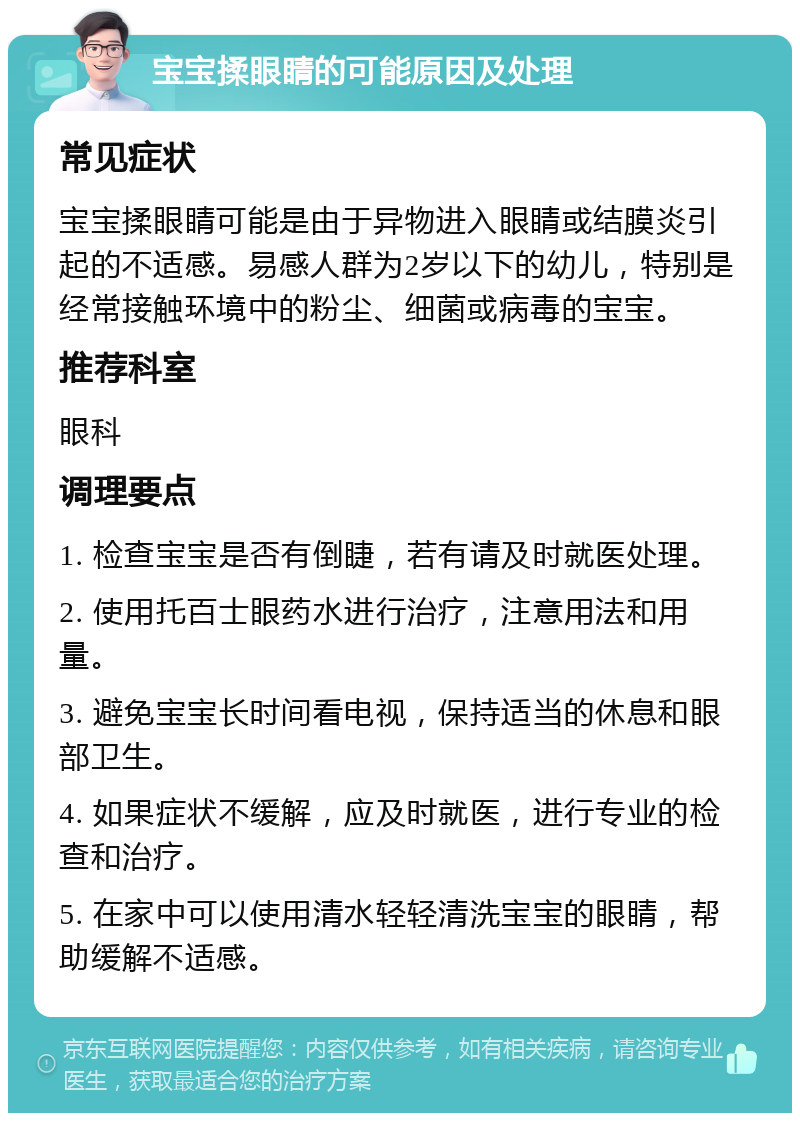 宝宝揉眼睛的可能原因及处理 常见症状 宝宝揉眼睛可能是由于异物进入眼睛或结膜炎引起的不适感。易感人群为2岁以下的幼儿，特别是经常接触环境中的粉尘、细菌或病毒的宝宝。 推荐科室 眼科 调理要点 1. 检查宝宝是否有倒睫，若有请及时就医处理。 2. 使用托百士眼药水进行治疗，注意用法和用量。 3. 避免宝宝长时间看电视，保持适当的休息和眼部卫生。 4. 如果症状不缓解，应及时就医，进行专业的检查和治疗。 5. 在家中可以使用清水轻轻清洗宝宝的眼睛，帮助缓解不适感。