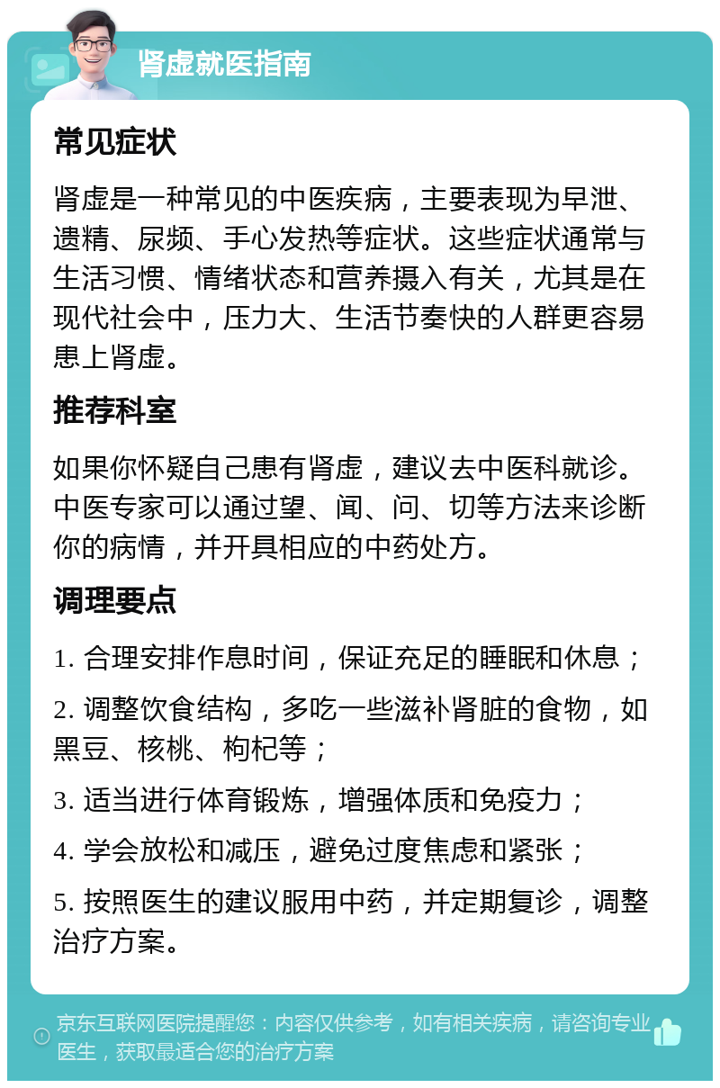 肾虚就医指南 常见症状 肾虚是一种常见的中医疾病，主要表现为早泄、遗精、尿频、手心发热等症状。这些症状通常与生活习惯、情绪状态和营养摄入有关，尤其是在现代社会中，压力大、生活节奏快的人群更容易患上肾虚。 推荐科室 如果你怀疑自己患有肾虚，建议去中医科就诊。中医专家可以通过望、闻、问、切等方法来诊断你的病情，并开具相应的中药处方。 调理要点 1. 合理安排作息时间，保证充足的睡眠和休息； 2. 调整饮食结构，多吃一些滋补肾脏的食物，如黑豆、核桃、枸杞等； 3. 适当进行体育锻炼，增强体质和免疫力； 4. 学会放松和减压，避免过度焦虑和紧张； 5. 按照医生的建议服用中药，并定期复诊，调整治疗方案。