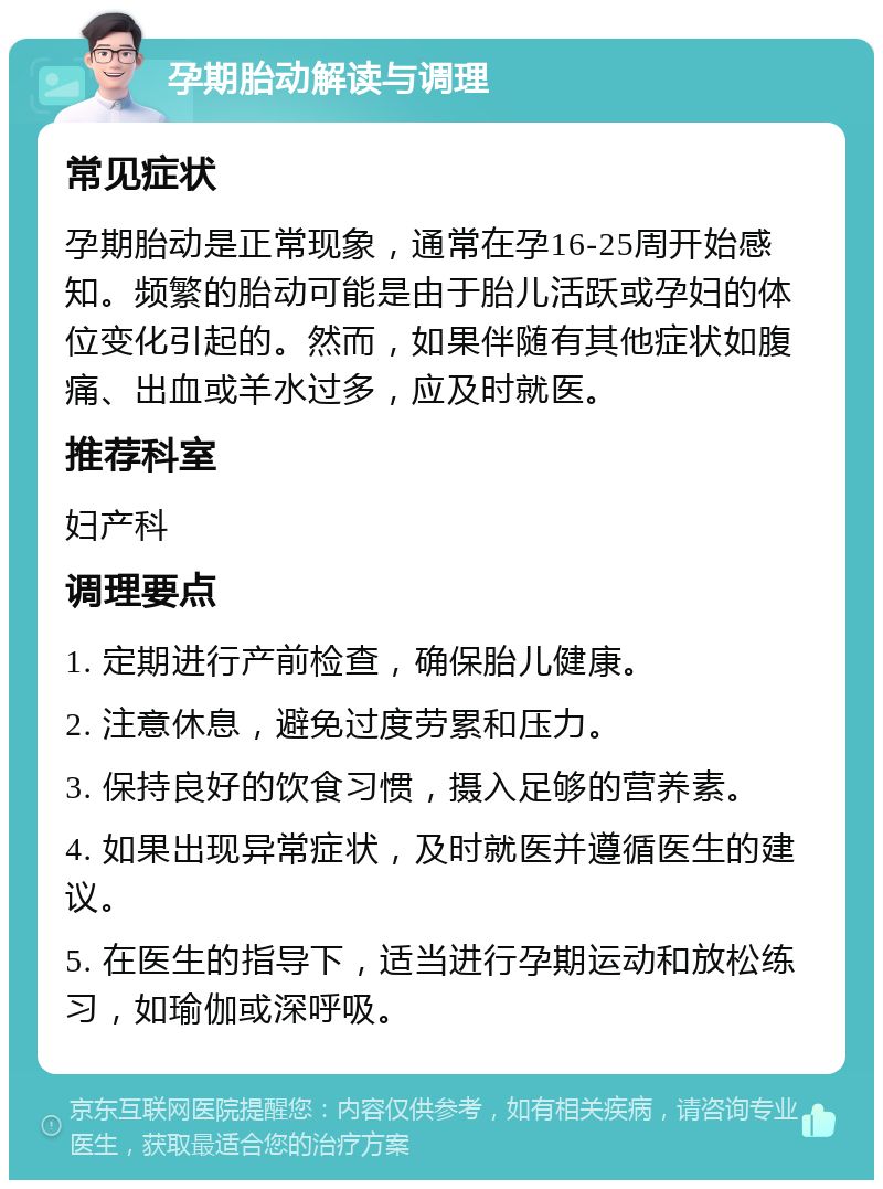 孕期胎动解读与调理 常见症状 孕期胎动是正常现象，通常在孕16-25周开始感知。频繁的胎动可能是由于胎儿活跃或孕妇的体位变化引起的。然而，如果伴随有其他症状如腹痛、出血或羊水过多，应及时就医。 推荐科室 妇产科 调理要点 1. 定期进行产前检查，确保胎儿健康。 2. 注意休息，避免过度劳累和压力。 3. 保持良好的饮食习惯，摄入足够的营养素。 4. 如果出现异常症状，及时就医并遵循医生的建议。 5. 在医生的指导下，适当进行孕期运动和放松练习，如瑜伽或深呼吸。