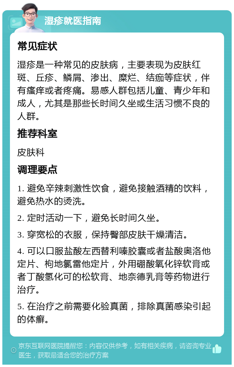 湿疹就医指南 常见症状 湿疹是一种常见的皮肤病，主要表现为皮肤红斑、丘疹、鳞屑、渗出、糜烂、结痂等症状，伴有瘙痒或者疼痛。易感人群包括儿童、青少年和成人，尤其是那些长时间久坐或生活习惯不良的人群。 推荐科室 皮肤科 调理要点 1. 避免辛辣刺激性饮食，避免接触酒精的饮料，避免热水的烫洗。 2. 定时活动一下，避免长时间久坐。 3. 穿宽松的衣服，保持臀部皮肤干燥清洁。 4. 可以口服盐酸左西替利嗪胶囊或者盐酸奥洛他定片、枸地氯雷他定片，外用硼酸氧化锌软膏或者丁酸氢化可的松软膏、地奈德乳膏等药物进行治疗。 5. 在治疗之前需要化验真菌，排除真菌感染引起的体癣。