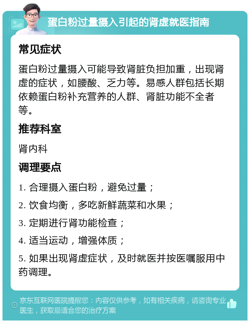 蛋白粉过量摄入引起的肾虚就医指南 常见症状 蛋白粉过量摄入可能导致肾脏负担加重，出现肾虚的症状，如腰酸、乏力等。易感人群包括长期依赖蛋白粉补充营养的人群、肾脏功能不全者等。 推荐科室 肾内科 调理要点 1. 合理摄入蛋白粉，避免过量； 2. 饮食均衡，多吃新鲜蔬菜和水果； 3. 定期进行肾功能检查； 4. 适当运动，增强体质； 5. 如果出现肾虚症状，及时就医并按医嘱服用中药调理。