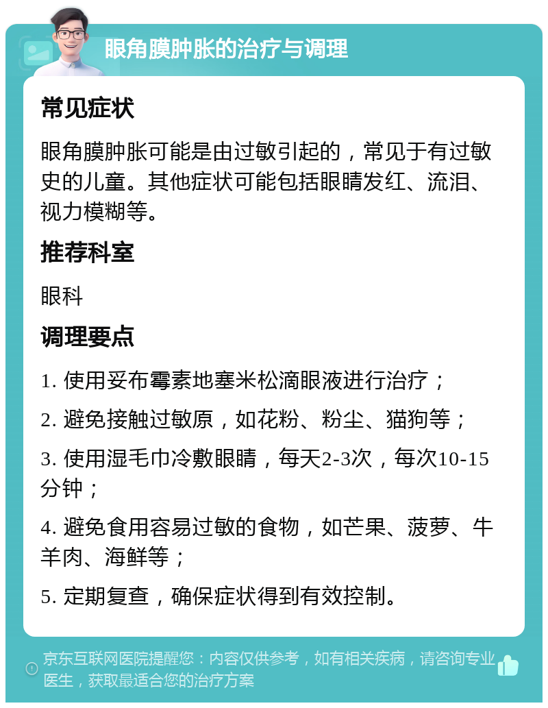 眼角膜肿胀的治疗与调理 常见症状 眼角膜肿胀可能是由过敏引起的，常见于有过敏史的儿童。其他症状可能包括眼睛发红、流泪、视力模糊等。 推荐科室 眼科 调理要点 1. 使用妥布霉素地塞米松滴眼液进行治疗； 2. 避免接触过敏原，如花粉、粉尘、猫狗等； 3. 使用湿毛巾冷敷眼睛，每天2-3次，每次10-15分钟； 4. 避免食用容易过敏的食物，如芒果、菠萝、牛羊肉、海鲜等； 5. 定期复查，确保症状得到有效控制。