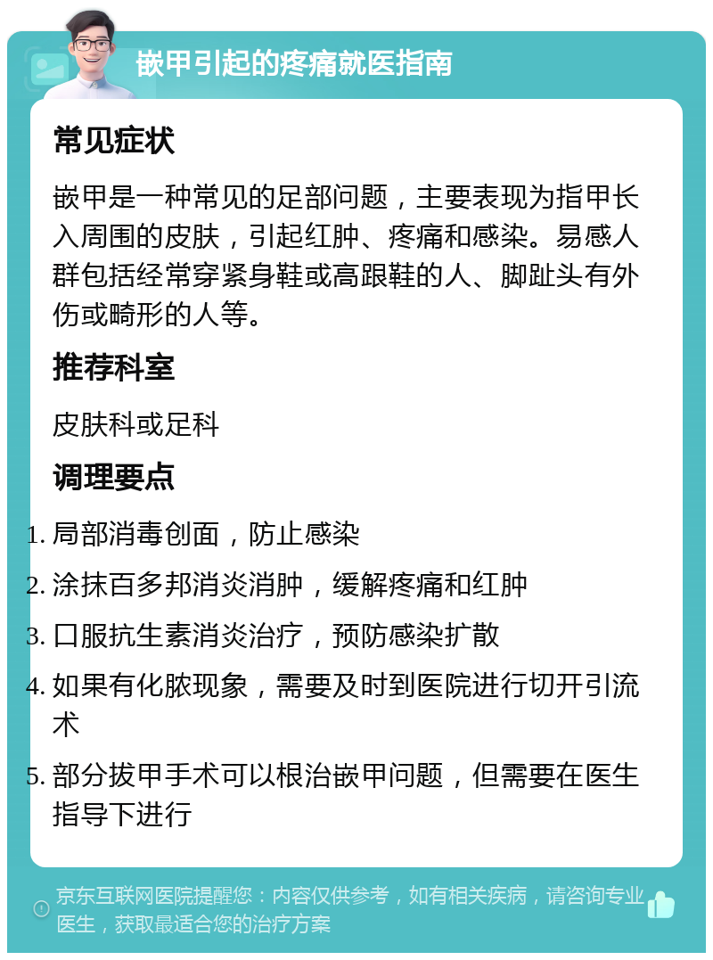 嵌甲引起的疼痛就医指南 常见症状 嵌甲是一种常见的足部问题，主要表现为指甲长入周围的皮肤，引起红肿、疼痛和感染。易感人群包括经常穿紧身鞋或高跟鞋的人、脚趾头有外伤或畸形的人等。 推荐科室 皮肤科或足科 调理要点 局部消毒创面，防止感染 涂抹百多邦消炎消肿，缓解疼痛和红肿 口服抗生素消炎治疗，预防感染扩散 如果有化脓现象，需要及时到医院进行切开引流术 部分拔甲手术可以根治嵌甲问题，但需要在医生指导下进行