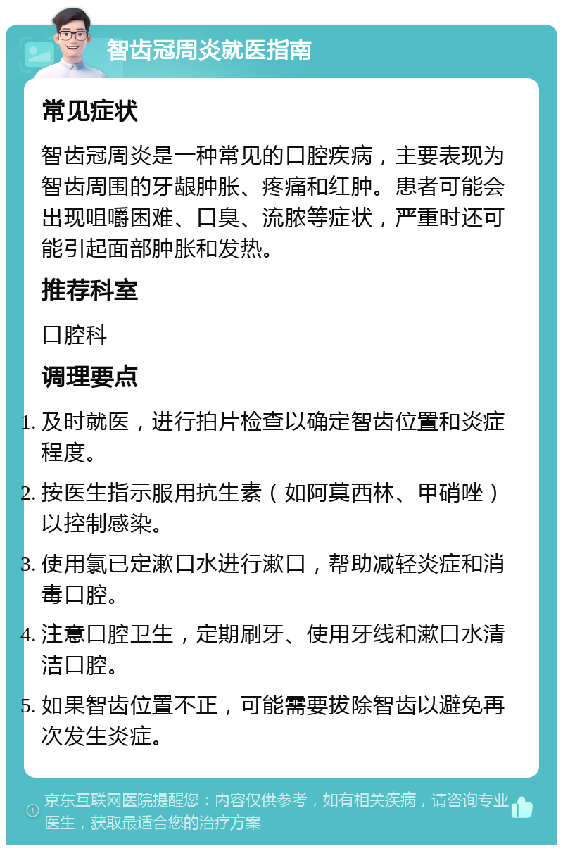 智齿冠周炎就医指南 常见症状 智齿冠周炎是一种常见的口腔疾病，主要表现为智齿周围的牙龈肿胀、疼痛和红肿。患者可能会出现咀嚼困难、口臭、流脓等症状，严重时还可能引起面部肿胀和发热。 推荐科室 口腔科 调理要点 及时就医，进行拍片检查以确定智齿位置和炎症程度。 按医生指示服用抗生素（如阿莫西林、甲硝唑）以控制感染。 使用氯已定漱口水进行漱口，帮助减轻炎症和消毒口腔。 注意口腔卫生，定期刷牙、使用牙线和漱口水清洁口腔。 如果智齿位置不正，可能需要拔除智齿以避免再次发生炎症。