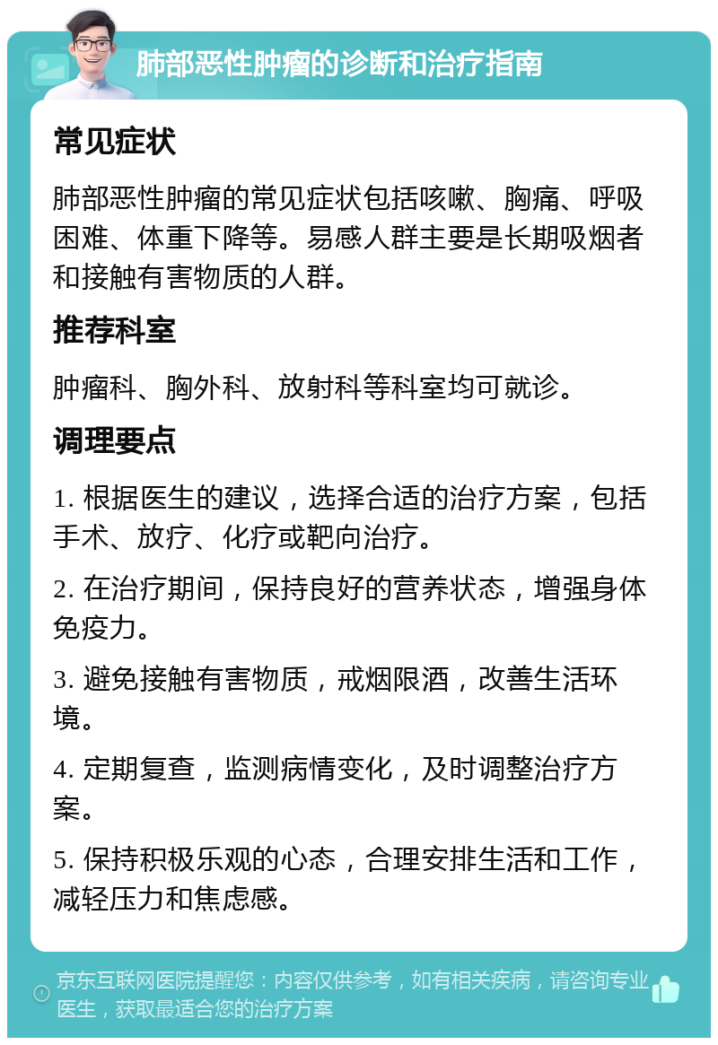 肺部恶性肿瘤的诊断和治疗指南 常见症状 肺部恶性肿瘤的常见症状包括咳嗽、胸痛、呼吸困难、体重下降等。易感人群主要是长期吸烟者和接触有害物质的人群。 推荐科室 肿瘤科、胸外科、放射科等科室均可就诊。 调理要点 1. 根据医生的建议，选择合适的治疗方案，包括手术、放疗、化疗或靶向治疗。 2. 在治疗期间，保持良好的营养状态，增强身体免疫力。 3. 避免接触有害物质，戒烟限酒，改善生活环境。 4. 定期复查，监测病情变化，及时调整治疗方案。 5. 保持积极乐观的心态，合理安排生活和工作，减轻压力和焦虑感。