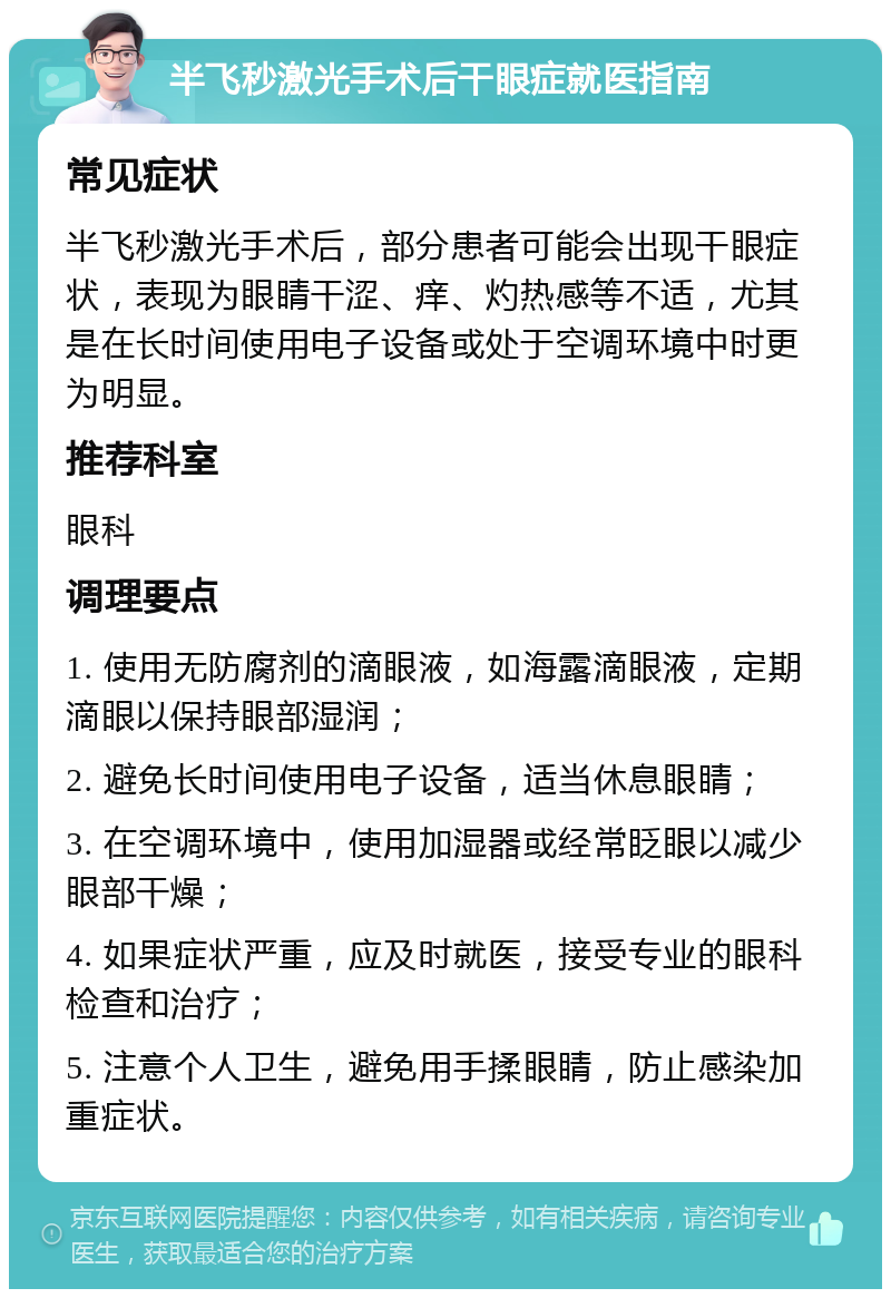 半飞秒激光手术后干眼症就医指南 常见症状 半飞秒激光手术后，部分患者可能会出现干眼症状，表现为眼睛干涩、痒、灼热感等不适，尤其是在长时间使用电子设备或处于空调环境中时更为明显。 推荐科室 眼科 调理要点 1. 使用无防腐剂的滴眼液，如海露滴眼液，定期滴眼以保持眼部湿润； 2. 避免长时间使用电子设备，适当休息眼睛； 3. 在空调环境中，使用加湿器或经常眨眼以减少眼部干燥； 4. 如果症状严重，应及时就医，接受专业的眼科检查和治疗； 5. 注意个人卫生，避免用手揉眼睛，防止感染加重症状。