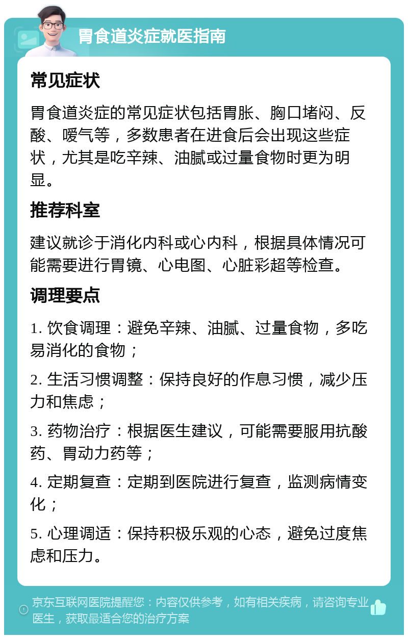 胃食道炎症就医指南 常见症状 胃食道炎症的常见症状包括胃胀、胸口堵闷、反酸、嗳气等，多数患者在进食后会出现这些症状，尤其是吃辛辣、油腻或过量食物时更为明显。 推荐科室 建议就诊于消化内科或心内科，根据具体情况可能需要进行胃镜、心电图、心脏彩超等检查。 调理要点 1. 饮食调理：避免辛辣、油腻、过量食物，多吃易消化的食物； 2. 生活习惯调整：保持良好的作息习惯，减少压力和焦虑； 3. 药物治疗：根据医生建议，可能需要服用抗酸药、胃动力药等； 4. 定期复查：定期到医院进行复查，监测病情变化； 5. 心理调适：保持积极乐观的心态，避免过度焦虑和压力。