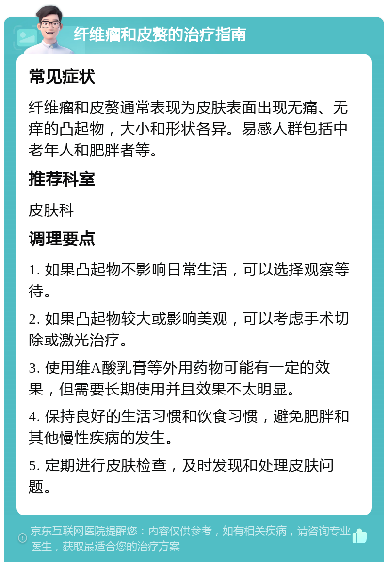 纤维瘤和皮赘的治疗指南 常见症状 纤维瘤和皮赘通常表现为皮肤表面出现无痛、无痒的凸起物，大小和形状各异。易感人群包括中老年人和肥胖者等。 推荐科室 皮肤科 调理要点 1. 如果凸起物不影响日常生活，可以选择观察等待。 2. 如果凸起物较大或影响美观，可以考虑手术切除或激光治疗。 3. 使用维A酸乳膏等外用药物可能有一定的效果，但需要长期使用并且效果不太明显。 4. 保持良好的生活习惯和饮食习惯，避免肥胖和其他慢性疾病的发生。 5. 定期进行皮肤检查，及时发现和处理皮肤问题。