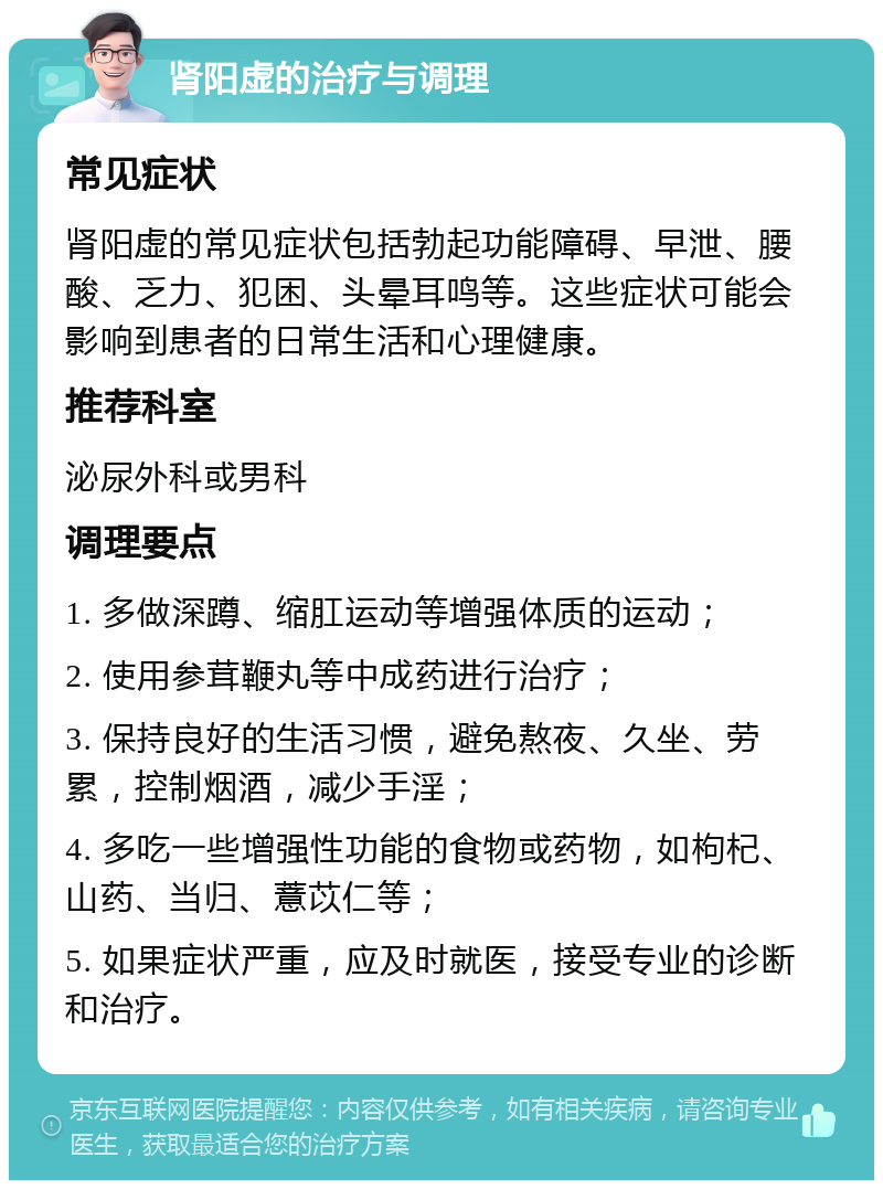 肾阳虚的治疗与调理 常见症状 肾阳虚的常见症状包括勃起功能障碍、早泄、腰酸、乏力、犯困、头晕耳鸣等。这些症状可能会影响到患者的日常生活和心理健康。 推荐科室 泌尿外科或男科 调理要点 1. 多做深蹲、缩肛运动等增强体质的运动； 2. 使用参茸鞭丸等中成药进行治疗； 3. 保持良好的生活习惯，避免熬夜、久坐、劳累，控制烟酒，减少手淫； 4. 多吃一些增强性功能的食物或药物，如枸杞、山药、当归、薏苡仁等； 5. 如果症状严重，应及时就医，接受专业的诊断和治疗。