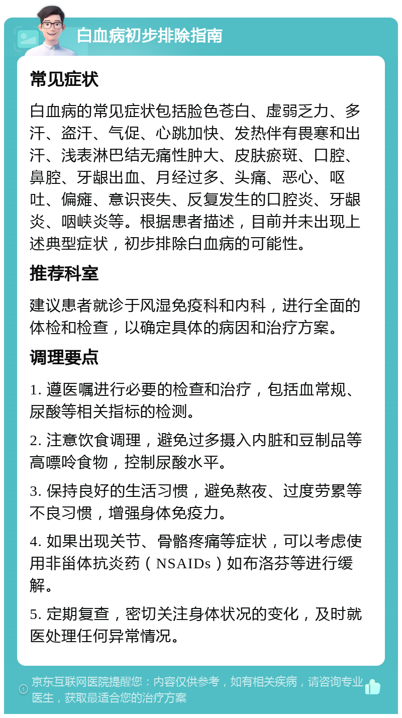 白血病初步排除指南 常见症状 白血病的常见症状包括脸色苍白、虚弱乏力、多汗、盗汗、气促、心跳加快、发热伴有畏寒和出汗、浅表淋巴结无痛性肿大、皮肤瘀斑、口腔、鼻腔、牙龈出血、月经过多、头痛、恶心、呕吐、偏瘫、意识丧失、反复发生的口腔炎、牙龈炎、咽峡炎等。根据患者描述，目前并未出现上述典型症状，初步排除白血病的可能性。 推荐科室 建议患者就诊于风湿免疫科和内科，进行全面的体检和检查，以确定具体的病因和治疗方案。 调理要点 1. 遵医嘱进行必要的检查和治疗，包括血常规、尿酸等相关指标的检测。 2. 注意饮食调理，避免过多摄入内脏和豆制品等高嘌呤食物，控制尿酸水平。 3. 保持良好的生活习惯，避免熬夜、过度劳累等不良习惯，增强身体免疫力。 4. 如果出现关节、骨骼疼痛等症状，可以考虑使用非甾体抗炎药（NSAIDs）如布洛芬等进行缓解。 5. 定期复查，密切关注身体状况的变化，及时就医处理任何异常情况。