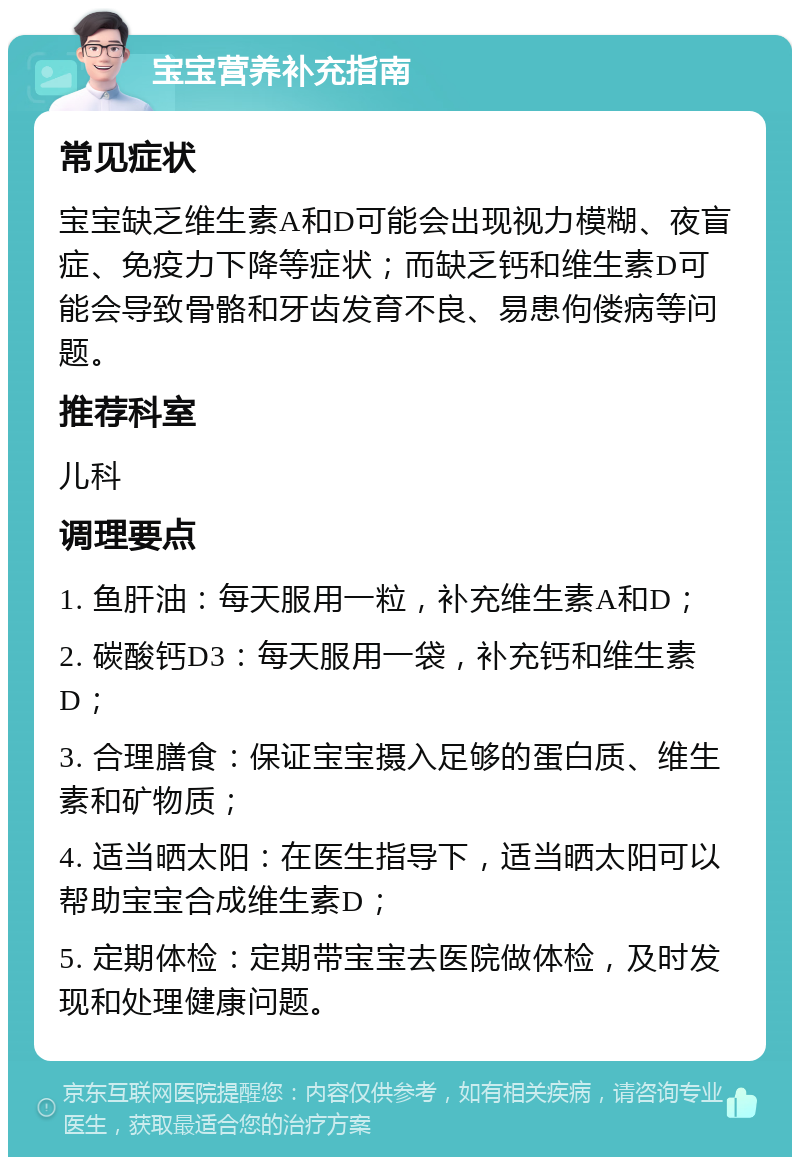 宝宝营养补充指南 常见症状 宝宝缺乏维生素A和D可能会出现视力模糊、夜盲症、免疫力下降等症状；而缺乏钙和维生素D可能会导致骨骼和牙齿发育不良、易患佝偻病等问题。 推荐科室 儿科 调理要点 1. 鱼肝油：每天服用一粒，补充维生素A和D； 2. 碳酸钙D3：每天服用一袋，补充钙和维生素D； 3. 合理膳食：保证宝宝摄入足够的蛋白质、维生素和矿物质； 4. 适当晒太阳：在医生指导下，适当晒太阳可以帮助宝宝合成维生素D； 5. 定期体检：定期带宝宝去医院做体检，及时发现和处理健康问题。