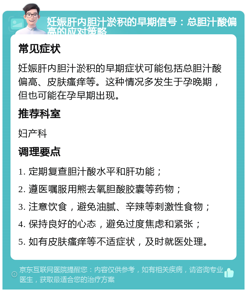 妊娠肝内胆汁淤积的早期信号：总胆汁酸偏高的应对策略 常见症状 妊娠肝内胆汁淤积的早期症状可能包括总胆汁酸偏高、皮肤瘙痒等。这种情况多发生于孕晚期，但也可能在孕早期出现。 推荐科室 妇产科 调理要点 1. 定期复查胆汁酸水平和肝功能； 2. 遵医嘱服用熊去氧胆酸胶囊等药物； 3. 注意饮食，避免油腻、辛辣等刺激性食物； 4. 保持良好的心态，避免过度焦虑和紧张； 5. 如有皮肤瘙痒等不适症状，及时就医处理。