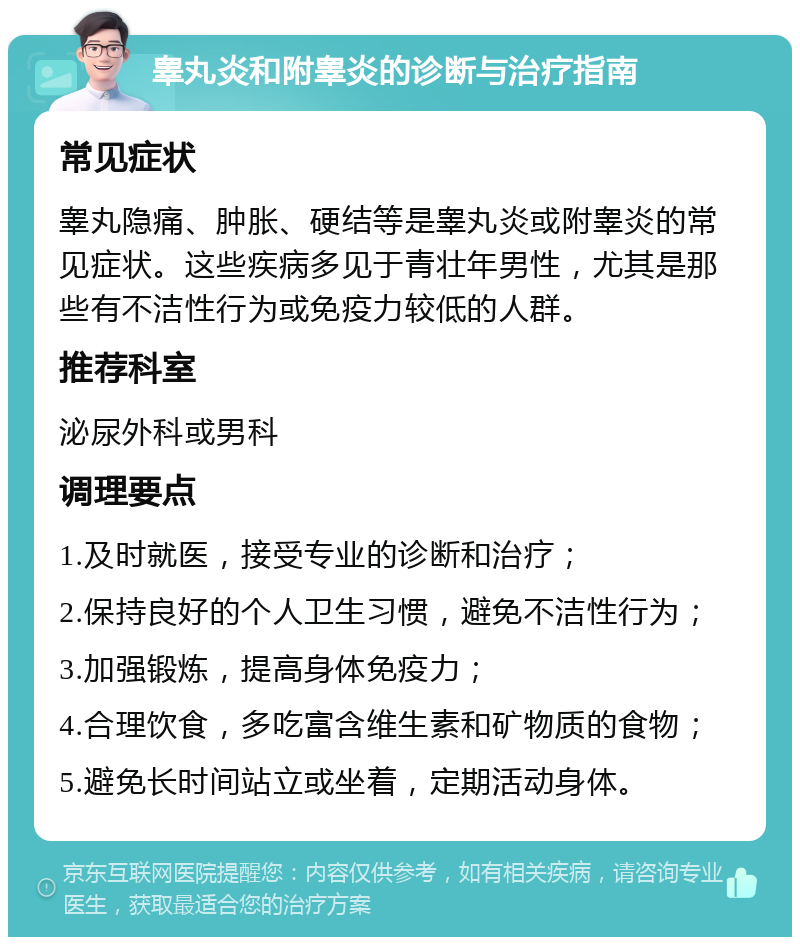 睾丸炎和附睾炎的诊断与治疗指南 常见症状 睾丸隐痛、肿胀、硬结等是睾丸炎或附睾炎的常见症状。这些疾病多见于青壮年男性，尤其是那些有不洁性行为或免疫力较低的人群。 推荐科室 泌尿外科或男科 调理要点 1.及时就医，接受专业的诊断和治疗； 2.保持良好的个人卫生习惯，避免不洁性行为； 3.加强锻炼，提高身体免疫力； 4.合理饮食，多吃富含维生素和矿物质的食物； 5.避免长时间站立或坐着，定期活动身体。