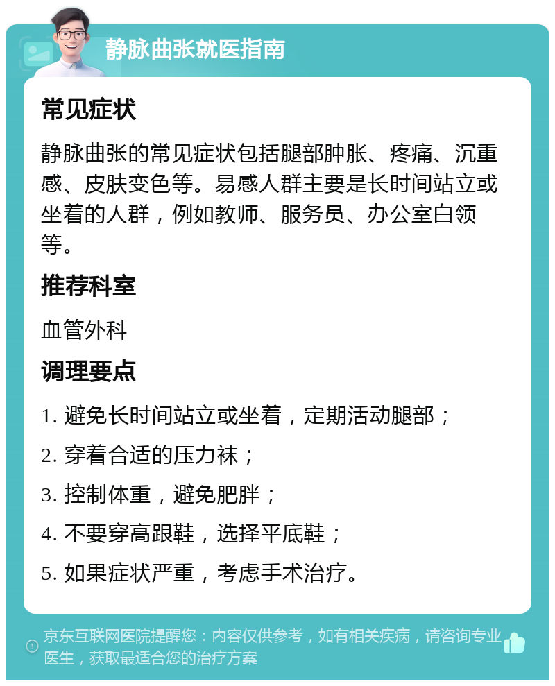 静脉曲张就医指南 常见症状 静脉曲张的常见症状包括腿部肿胀、疼痛、沉重感、皮肤变色等。易感人群主要是长时间站立或坐着的人群，例如教师、服务员、办公室白领等。 推荐科室 血管外科 调理要点 1. 避免长时间站立或坐着，定期活动腿部； 2. 穿着合适的压力袜； 3. 控制体重，避免肥胖； 4. 不要穿高跟鞋，选择平底鞋； 5. 如果症状严重，考虑手术治疗。