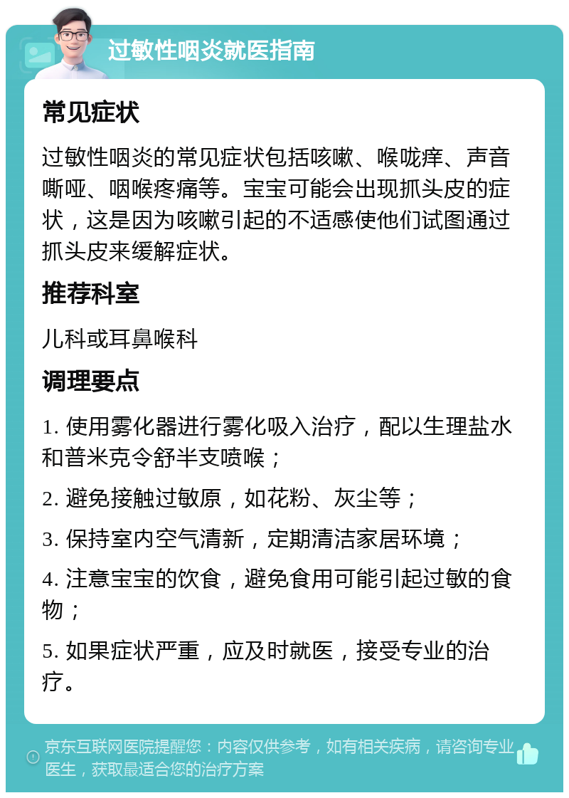 过敏性咽炎就医指南 常见症状 过敏性咽炎的常见症状包括咳嗽、喉咙痒、声音嘶哑、咽喉疼痛等。宝宝可能会出现抓头皮的症状，这是因为咳嗽引起的不适感使他们试图通过抓头皮来缓解症状。 推荐科室 儿科或耳鼻喉科 调理要点 1. 使用雾化器进行雾化吸入治疗，配以生理盐水和普米克令舒半支喷喉； 2. 避免接触过敏原，如花粉、灰尘等； 3. 保持室内空气清新，定期清洁家居环境； 4. 注意宝宝的饮食，避免食用可能引起过敏的食物； 5. 如果症状严重，应及时就医，接受专业的治疗。