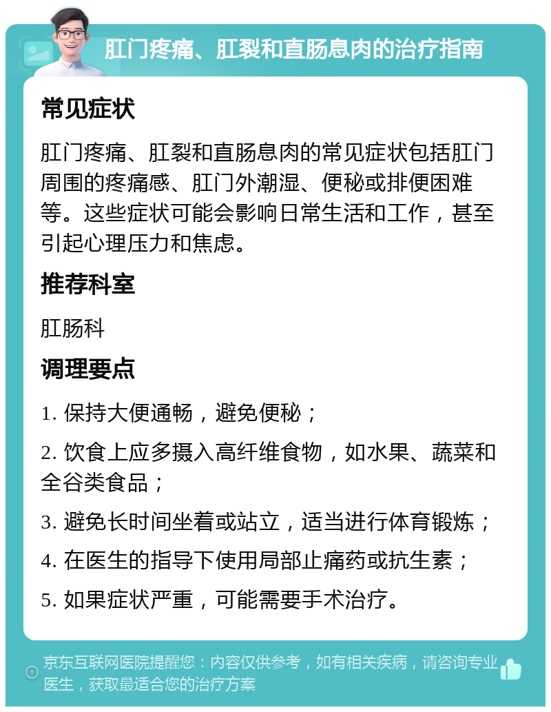 肛门疼痛、肛裂和直肠息肉的治疗指南 常见症状 肛门疼痛、肛裂和直肠息肉的常见症状包括肛门周围的疼痛感、肛门外潮湿、便秘或排便困难等。这些症状可能会影响日常生活和工作，甚至引起心理压力和焦虑。 推荐科室 肛肠科 调理要点 1. 保持大便通畅，避免便秘； 2. 饮食上应多摄入高纤维食物，如水果、蔬菜和全谷类食品； 3. 避免长时间坐着或站立，适当进行体育锻炼； 4. 在医生的指导下使用局部止痛药或抗生素； 5. 如果症状严重，可能需要手术治疗。