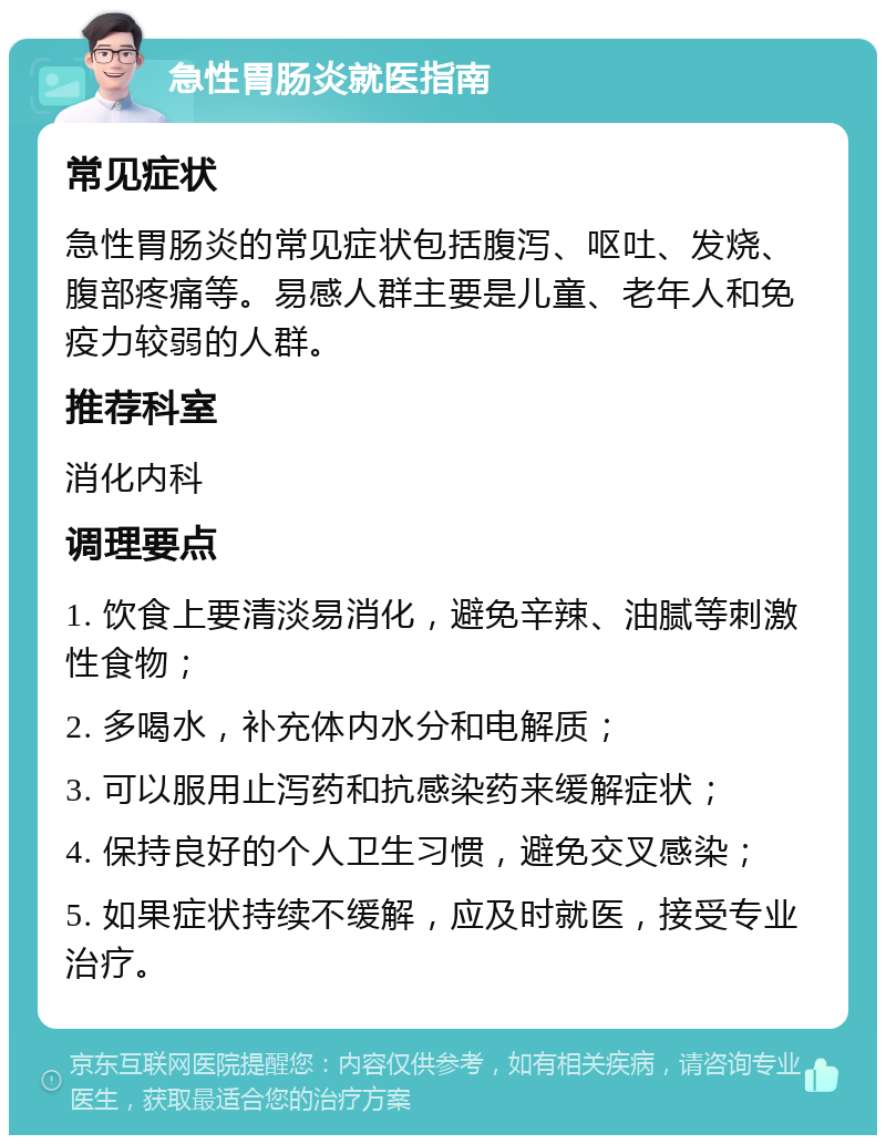 急性胃肠炎就医指南 常见症状 急性胃肠炎的常见症状包括腹泻、呕吐、发烧、腹部疼痛等。易感人群主要是儿童、老年人和免疫力较弱的人群。 推荐科室 消化内科 调理要点 1. 饮食上要清淡易消化，避免辛辣、油腻等刺激性食物； 2. 多喝水，补充体内水分和电解质； 3. 可以服用止泻药和抗感染药来缓解症状； 4. 保持良好的个人卫生习惯，避免交叉感染； 5. 如果症状持续不缓解，应及时就医，接受专业治疗。