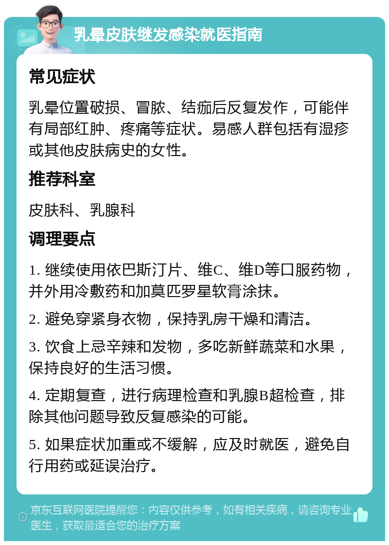 乳晕皮肤继发感染就医指南 常见症状 乳晕位置破损、冒脓、结痂后反复发作，可能伴有局部红肿、疼痛等症状。易感人群包括有湿疹或其他皮肤病史的女性。 推荐科室 皮肤科、乳腺科 调理要点 1. 继续使用依巴斯汀片、维C、维D等口服药物，并外用冷敷药和加莫匹罗星软膏涂抹。 2. 避免穿紧身衣物，保持乳房干燥和清洁。 3. 饮食上忌辛辣和发物，多吃新鲜蔬菜和水果，保持良好的生活习惯。 4. 定期复查，进行病理检查和乳腺B超检查，排除其他问题导致反复感染的可能。 5. 如果症状加重或不缓解，应及时就医，避免自行用药或延误治疗。