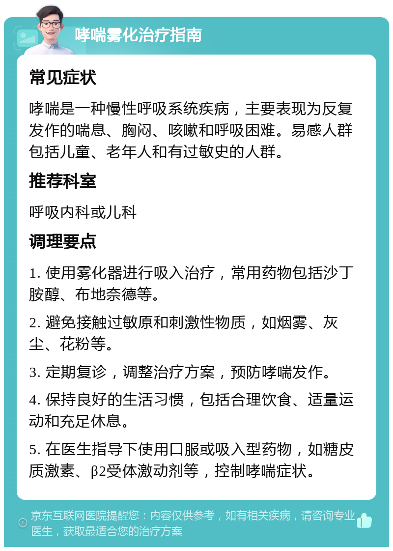 哮喘雾化治疗指南 常见症状 哮喘是一种慢性呼吸系统疾病，主要表现为反复发作的喘息、胸闷、咳嗽和呼吸困难。易感人群包括儿童、老年人和有过敏史的人群。 推荐科室 呼吸内科或儿科 调理要点 1. 使用雾化器进行吸入治疗，常用药物包括沙丁胺醇、布地奈德等。 2. 避免接触过敏原和刺激性物质，如烟雾、灰尘、花粉等。 3. 定期复诊，调整治疗方案，预防哮喘发作。 4. 保持良好的生活习惯，包括合理饮食、适量运动和充足休息。 5. 在医生指导下使用口服或吸入型药物，如糖皮质激素、β2受体激动剂等，控制哮喘症状。