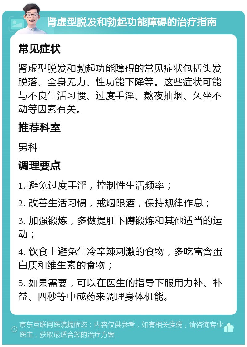 肾虚型脱发和勃起功能障碍的治疗指南 常见症状 肾虚型脱发和勃起功能障碍的常见症状包括头发脱落、全身无力、性功能下降等。这些症状可能与不良生活习惯、过度手淫、熬夜抽烟、久坐不动等因素有关。 推荐科室 男科 调理要点 1. 避免过度手淫，控制性生活频率； 2. 改善生活习惯，戒烟限酒，保持规律作息； 3. 加强锻炼，多做提肛下蹲锻炼和其他适当的运动； 4. 饮食上避免生冷辛辣刺激的食物，多吃富含蛋白质和维生素的食物； 5. 如果需要，可以在医生的指导下服用力补、补益、四秒等中成药来调理身体机能。