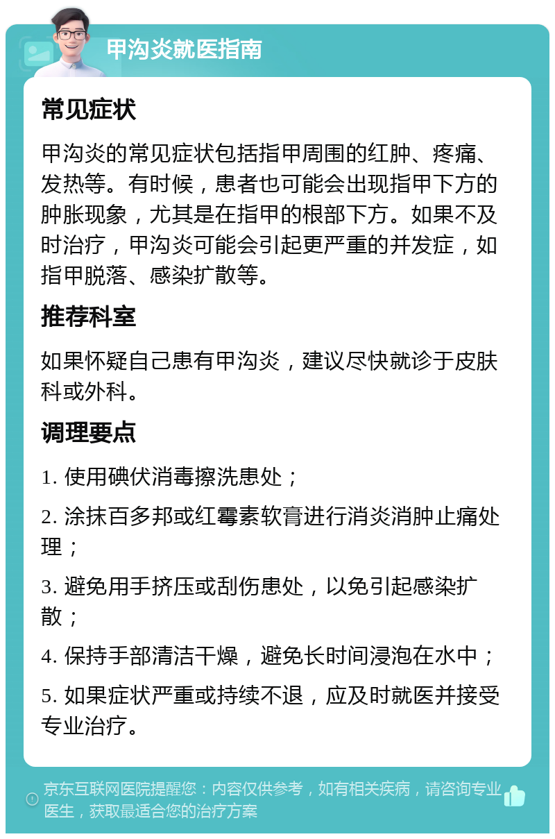 甲沟炎就医指南 常见症状 甲沟炎的常见症状包括指甲周围的红肿、疼痛、发热等。有时候，患者也可能会出现指甲下方的肿胀现象，尤其是在指甲的根部下方。如果不及时治疗，甲沟炎可能会引起更严重的并发症，如指甲脱落、感染扩散等。 推荐科室 如果怀疑自己患有甲沟炎，建议尽快就诊于皮肤科或外科。 调理要点 1. 使用碘伏消毒擦洗患处； 2. 涂抹百多邦或红霉素软膏进行消炎消肿止痛处理； 3. 避免用手挤压或刮伤患处，以免引起感染扩散； 4. 保持手部清洁干燥，避免长时间浸泡在水中； 5. 如果症状严重或持续不退，应及时就医并接受专业治疗。